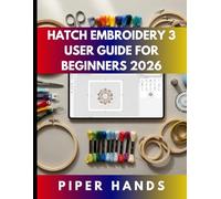HATCH EMBROIDERY 3 USER GUIDE FOR BEGINNERS 2026: Complete Guide For Beginners, Crafters, Home-business Users, Hobbyists to Digitizing, Editing, Lettering, Appliqué, & Create Professional Embroidery