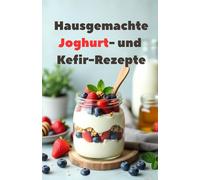 Hausgemachte Joghurt- und Kefir-Rezepte: Eine vollständige Anleitung zur Herstellung Ihres eigenen Joghurts und Kefirs. 100 Rezepte - vom Klassiker bis zum Original.