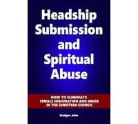 Headship Submission and Spiritual Abuse: How to eliminate female subjugation and abuse in the Christian Church