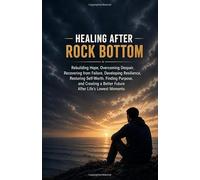 Healing After Rock Bottom: Rebuilding Hope, Overcoming Despair, Recovering from Failure, Developing Resilience, Restoring Self-Worth, Finding Purpose, and Creating a Better Future
