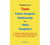 HEALING FROM A TOXIC FATHER-DAUGHTER RELATIONSHIP FOR ADULT DAUGHTERS:: A Daughter's Guide On How To Heal From The Trauma Of A Difficult Relationship With A Narcissistic, Abusive Or Toxic Father