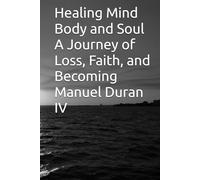 Healing Mind Body and Soul A Journey of Loss, Faith, and Becoming Manuel Duran IV: Healing Mind, Body, and Soul A Journey Through Loss, Faith, and Becoming Whole