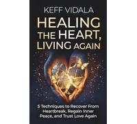 Healing the Heart, Living Again: 5 Techniques to Recover From Heartbreak, Regain Inner Peace, and Trust Love Again