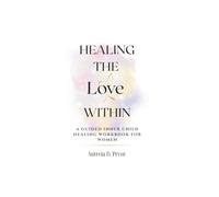 HEALING THE LOVE WITHIN: A Guided Inner Child Healing Workbook for Women