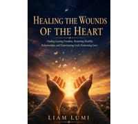 HEALING THE WOUNDS OF THE HEART: Finding Lasting Freedom, Restoring Healthy Relationships, and Experiencing God's Redeeming Love