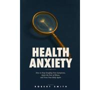 Health Anxiety: How to Stop Googling Your Symptoms, Quiet the Fear of Illness, and Trust Your Body Again