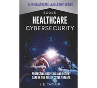 Healthcare Cybersecurity: Protecting Hospitals and Patient Care in the Age of Cyber Threats (AI in Healthcare Leadership Series)