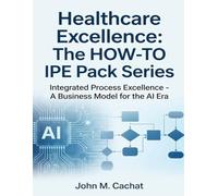 Healthcare Excellence - The HOW-TO IPE Pack Series: Integrated Process Excellence℠ - A Business Model for the AI Era
