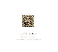 Heart of the Home A 30-Day Catholic Devotional for Mothers: Reflections on Faith, Love, and the Sacred Vocation of Motherhood