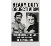 Heavy Duty Objectivism: Mike Mentzer, Ayn Rand, and the Iron Code of Individualism: How a Bodybuilder Turned Objectivist Philosophy into a Life, Training, and Ideological Regimen