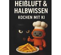 Heißluft & Halbwissen - Kochen mit KI: Smarte Küche trifft auf knusprigen Genuss - 50 kreative Airfryer-Rezepte von deinem Roboter-Kochassistenten