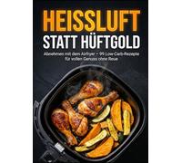 Heißluft statt Hüftgold: Abnehmen mit dem Airfryer - 99 Low-Carb-Rezepte für vollen Genuss ohne Reue