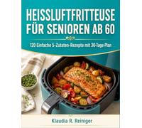Heissluftfritteuse Für Senioren Ab 60: 120 Einfache 5-Zutaten-Rezepte mit 30-Tage-Plan
