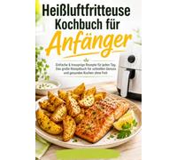 Heißluftfritteuse Kochbuch für Anfänger: Einfache & knusprige Rezepte für jeden Tag. Das große Rezeptbuch für schnellen Genuss und gesundes Kochen ohne Fett