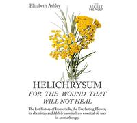 Helichrysum For The Wound That Will Not Heal: The Lost History of Immortelle, The Everlasting Flower, Its Chemistry and Helichrysum Italicum Essential ... 8 (The Secret Healer Oils Manuals)
