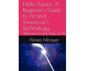 Hello, Future: A Beginner’s Guide to AI and Tomorrow’s Technology: Welcome to the Age of AI
