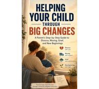 Helping Your Child Through Big Changes: A Parent's Step-by-Step Guide to Divorce, Moving, Grief, and New Beginnings