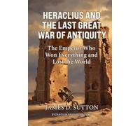 Heraclius and the Last Great War of Antiquity: The Emperor Who Won Everything and Lost the World (Byzantium Revisited)