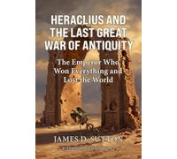 Heraclius and the Last Great War of Antiquity: The Emperor Who Won Everything and Lost the World (Byzantium Revisited)