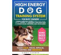 High Energy Dogs Training System for Busy Owners: A Science-Based Daily System to Teach Calm Focus Impulse Control and Obedience in High-Drive Dogs Like Border Collies, Shepherds, Labs, and Malinois