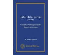 Higher life for working people: its hindrances discussed; an attempt to solve some pressing social problems without injustice to capital or labour