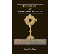 HINGABE AN DIE EUCHARISTISCHE ANBETUNG: Ein Gebetbuch mit Betrachtungen, Meditationen, Litaneien und Rosenkränzen vor dem Allerheiligsten Sakrament