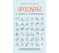 Hipocondría, el miedo a la enfermedad: Cómo puedes comprender por fin el miedo a la enfermedad y liberarte de él paso a paso