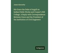 His Grace the Duke of Argyll on Indian Public Works and Cooper's Hill College. A Reply with Correspondence Between Grace and the President of the Institution of Civil Engineers