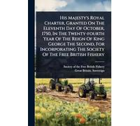 His Majesty's Royal Charter, Granted On The Eleventh Day Of October, 1750, In The Twenty-fourth Year Of The Reign Of King George The Second, For Incorporating The Society Of The Free British Fishery