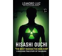 Hisashi Ouchi: Tokaimura’s Deadliest Nuclear Accident : The True Story of the Most Radioactive Man in History