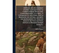 Histoire De JÃ(c)sus-christ D'après La Science Ou Le Christianisme ProclamÃ(c), ConformÃ(c)ment À La Bible, À L'evangile Et Aux Pères, Par La ... Les Âges Et De Tous Les Pays, Depuis Le P