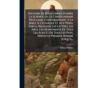 Histoire De JÃ(c)sus-christ D'après La Science Ou Le Christianisme ProclamÃ(c), ConformÃ(c)ment à La Bible, à L'evangile Et Aux Pères, Par ... à ges Et De Tous Les Pays, Depuis Le P