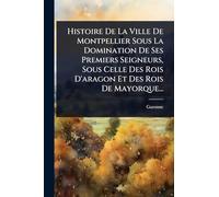 Histoire De La Ville De Montpellier Sous La Domination De Ses Premiers Seigneurs, Sous Celle Des Rois D'aragon Et Des Rois De Mayorque...