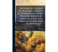 Histoire De La Ville De Montpellier Sous La Domination De Ses Premiers Seigneurs, Sous Celle Des Rois D'aragon Et Des Rois De Mayorque...