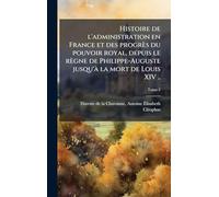 Histoire de l'administration en France et des progrès du pouvoir royal, depuis le règne de Philippe-Auguste jusqu'Ã la mort de Louis XIV ..