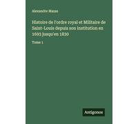 Histoire de l'ordre royal et Militaire de Saint-Louis depuis son institution en 1693 jusqu'en 1830: Tome 1