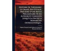 Histoire De ThÃ(c)odoric Le Grand, Roi D'italie, PrÃ(c)cÃ(c)dÃ(c)e D'une Revue PrÃ(c)liminaire De Ses Auteurs Et Conduite Jusqu'Ã La Fin De La Monarchie Ostrogothique...