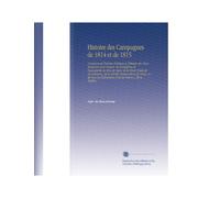 Histoire des Campagnes de 1814 et de 1815: Comprenant l'histoire Politique et Militaire des Deux Invasions de la France, de l'entreprise de Buonaparte ... Événemens Dont la France A Été le Théâtre,