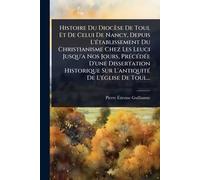 Histoire Du Diocèse De Toul Et De Celui De Nancy, Depuis L'Ã(c)tablissement Du Christianisme Chez Les Leuci Jusqu'a Nos Jours, PrÃ(c)cÃ(c)dÃ(c)e D'une ... Sur L'antiquitÃ(c) De L'Ã(c)glise De Toul...