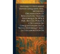 Histoire Et Historiens Depuis Cinquante Ans; MÃ(c)thodes, Organisation, Et RÃ(c)sultats Du Travail Historique De 1876 À 1926: Recueil PubliÃ(c) À ... "Revue Historique" Avec La Collaboration De