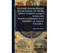 Histoire Philosophique De L'acadÃ(c)mie De Prusse Depuis Leibnitz Jusqu'Ã Schelling Particulièrement Sous FrÃ(c)dÃ(c)ric-le-grand, Volume 1...