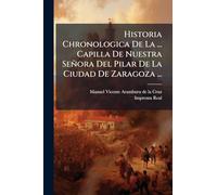 Historia Chronologica De La ... Capilla De Nuestra Señora Del Pilar De La Ciudad De Zaragoza ...