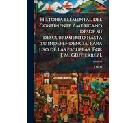 Historia elemental del Continente Americano desde su descubrimiento hasta su independencia; para uso de las escuelas. Por J. M. G[utierrez].