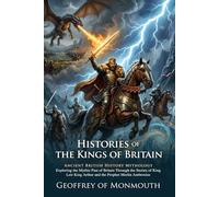 Histories of the Kings of Britain: The Epic Legends of King Arthur: Fully Illustrated Edition with Author Biography and Commentary