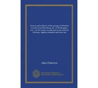 History and evidence of the passage of Abraham Lincoln from Harrisburg, Pa., to Washington, D.C., on the twenty-second and twenty-third of February: eighteen hundred and sixty-one