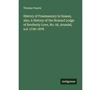 History of Freemasonry in Sussex, also, A History of the Howard Lodge of Brotherly Love, No. 56, Arundel, a.d. 1736-1878
