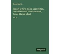 History of Nova Scotia, Cape Breton, the Sable Islands, New Brunswick, Prince Edward Island: Vol. VI