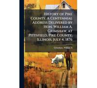 History of Pike County. A Centennial Address Delivered by Hon. William A. Grimshaw, at Pittsfield, Pike County, Illinois, July 4, 1876