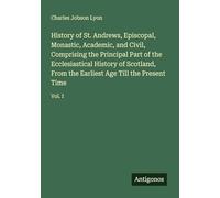 History of St. Andrews, Episcopal, Monastic, Academic, and Civil, Comprising the Principal Part of the Ecclesiastical History of Scotland, From the Earliest Age Till the Present Time: Vol. I