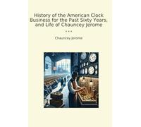 History of the American Clock Business for the Past Sixty Years, and Life of Chauncey Jerome (Classic Books)